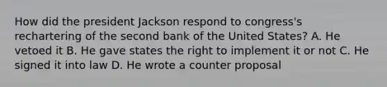 How did the president Jackson respond to congress's rechartering of the second bank of the United States? A. He vetoed it B. He gave states the right to implement it or not C. He signed it into law D. He wrote a counter proposal