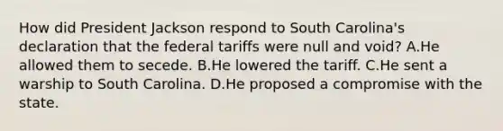 How did President Jackson respond to South Carolina's declaration that the federal tariffs were null and void? A.He allowed them to secede. B.He lowered the tariff. C.He sent a warship to South Carolina. D.He proposed a compromise with the state.