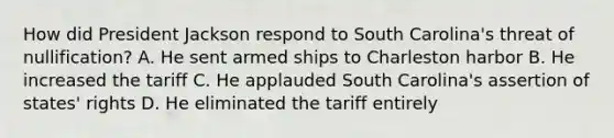 How did President Jackson respond to South Carolina's threat of nullification? A. He sent armed ships to Charleston harbor B. He increased the tariff C. He applauded South Carolina's assertion of states' rights D. He eliminated the tariff entirely