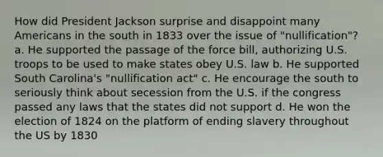 How did President Jackson surprise and disappoint many Americans in the south in 1833 over the issue of "nullification"? a. He supported the passage of the force bill, authorizing U.S. troops to be used to make states obey U.S. law b. He supported South Carolina's "nullification act" c. He encourage the south to seriously think about secession from the U.S. if the congress passed any laws that the states did not support d. He won the election of 1824 on the platform of ending slavery throughout the US by 1830