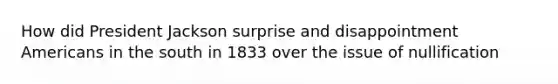 How did President Jackson surprise and disappointment Americans in the south in 1833 over the issue of nullification