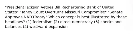 "President Jackson Vetoes Bill Rechartering Bank of United States" "Taney Court Overturns Missouri Compromise" "Senate Approves NATOTreaty" Which concept is best illustrated by these headlines? (1) federalism (2) direct democracy (3) checks and balances (4) westward expansion