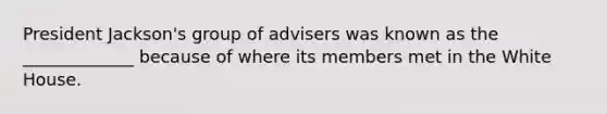 President Jackson's group of advisers was known as the _____________ because of where its members met in the White House.