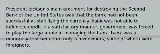 President Jackson's main argument for destroying the Second Bank of the United States was that the bank had not been successful at stabilizing the currency. bank was not able to influence credit in a satisfactory manner. government was forced to play too large a role in managing the bank. bank was a monopoly that benefited only a few owners, some of whom were foreigners.