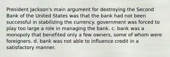 President Jackson's main argument for destroying the Second Bank of the United States was that the bank had not been successful in stabilizing the currency. government was forced to play too large a role in managing the bank. c. bank was a monopoly that benefited only a few owners, some of whom were foreigners. d. bank was not able to influence credit in a satisfactory manner.