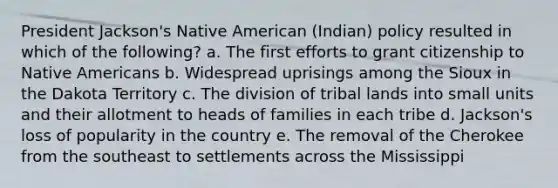 President Jackson's Native American (Indian) policy resulted in which of the following? a. The first efforts to grant citizenship to Native Americans b. Widespread uprisings among the Sioux in the Dakota Territory c. The division of tribal lands into small units and their allotment to heads of families in each tribe d. Jackson's loss of popularity in the country e. The removal of the Cherokee from the southeast to settlements across the Mississippi