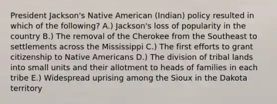 President Jackson's Native American (Indian) policy resulted in which of the following? A.) Jackson's loss of popularity in the country B.) The removal of the Cherokee from the Southeast to settlements across the Mississippi C.) The first efforts to grant citizenship to Native Americans D.) The division of tribal lands into small units and their allotment to heads of families in each tribe E.) Widespread uprising among the Sioux in the Dakota territory