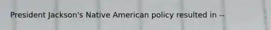 President Jackson's Native American policy resulted in --