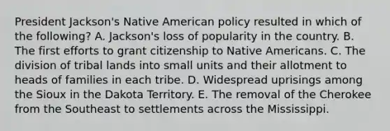 President Jackson's Native American policy resulted in which of the following? A. Jackson's loss of popularity in the country. B. The first efforts to grant citizenship to Native Americans. C. The division of tribal lands into small units and their allotment to heads of families in each tribe. D. Widespread uprisings among the Sioux in the Dakota Territory. E. The removal of the Cherokee from the Southeast to settlements across the Mississippi.