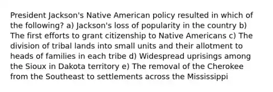 President Jackson's Native American policy resulted in which of the following? a) Jackson's loss of popularity in the country b) The first efforts to grant citizenship to Native Americans c) The division of tribal lands into small units and their allotment to heads of families in each tribe d) Widespread uprisings among the Sioux in Dakota territory e) The removal of the Cherokee from the Southeast to settlements across the Mississippi