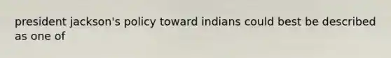 president jackson's policy toward indians could best be described as one of