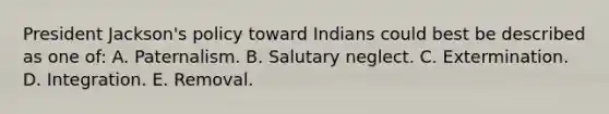 President Jackson's policy toward Indians could best be described as one of: A. Paternalism. B. Salutary neglect. C. Extermination. D. Integration. E. Removal.