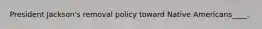 President Jackson's removal policy toward Native Americans____.