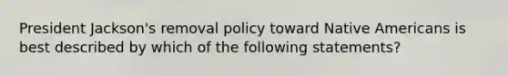 President Jackson's removal policy toward <a href='https://www.questionai.com/knowledge/k3QII3MXja-native-americans' class='anchor-knowledge'>native americans</a> is best described by which of the following statements?