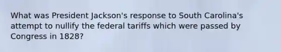 What was President Jackson's response to South Carolina's attempt to nullify the federal tariffs which were passed by Congress in 1828?