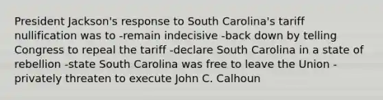 President Jackson's response to South Carolina's tariff nullification was to -remain indecisive -back down by telling Congress to repeal the tariff -declare South Carolina in a state of rebellion -state South Carolina was free to leave the Union -privately threaten to execute John C. Calhoun