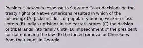 President Jackson's response to Supreme Court decisions on the treaty rights of Native Americans resulted in which of the following? (A) Jackson's loss of popularity among working-class voters (B) Indian uprisings in the eastern states (C) the division of tribal lands into family units (D) impeachment of the president for not enforcing the law (E) the forced removal of Cherokees from their lands in Georgia