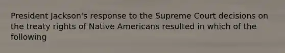 President Jackson's response to the Supreme Court decisions on the treaty rights of Native Americans resulted in which of the following