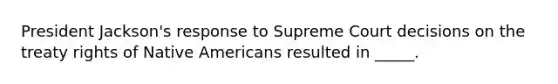 President Jackson's response to Supreme Court decisions on the treaty rights of Native Americans resulted in _____.