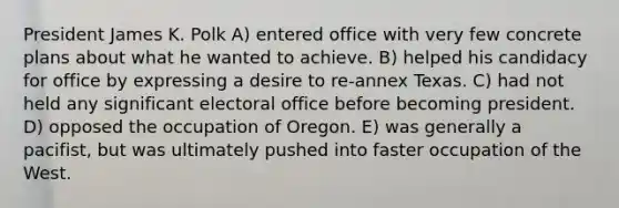 President James K. Polk A) entered office with very few concrete plans about what he wanted to achieve. B) helped his candidacy for office by expressing a desire to re-annex Texas. C) had not held any significant electoral office before becoming president. D) opposed the occupation of Oregon. E) was generally a pacifist, but was ultimately pushed into faster occupation of the West.