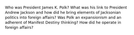 Who was President James K. Polk? What was his link to President Andrew Jackson and how did he bring elements of Jacksonian politics into foreign affairs? Was Polk an expansionism and an adherent of Manifest Destiny thinking? How did he operate in foreign affairs?