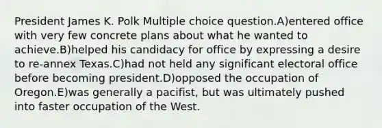 President James K. Polk Multiple choice question.A)entered office with very few concrete plans about what he wanted to achieve.B)helped his candidacy for office by expressing a desire to re-annex Texas.C)had not held any significant electoral office before becoming president.D)opposed the occupation of Oregon.E)was generally a pacifist, but was ultimately pushed into faster occupation of the West.