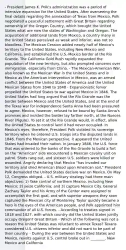 - President James K. Polk's administration was a period of intensive expansion for the United States. After overseeing the final details regarding the annexation of Texas from Mexico, Polk negotiated a peaceful settlement with Great Britain regarding ownership of the Oregon Country, which brought the United States what are now the states of Washington and Oregon. The acquisition of additional lands from Mexico, a country many in the United States perceived as weak and inferior, was not so bloodless. The Mexican Cession added nearly half of Mexico's territory to the United States, including New Mexico and California, and established the U.S.-Mexico border at the Rio Grande. The California Gold Rush rapidly expanded the population of the new territory, but also prompted concerns over immigration, especially from China. - The Mexican-American War, also known as the Mexican War in the United States and in Mexico as the American intervention in Mexico, was an armed conflict between the United States of America and the United Mexican States from 1846 to 1848 - Expansionistic fervor propelled the United States to war against Mexico in 1846. The United States had long argued that the Rio Grande was the border between Mexico and the United States, and at the end of the Texas war for independence Santa Anna had been pressured to agree. Mexico, however, refused to be bound by Santa Anna's promises and insisted the border lay farther north, at the Nueces River (Figure). To set it at the Rio Grande would, in effect, allow the United States to control land it had never occupied. In Mexico's eyes, therefore, President Polk violated its sovereign territory when he ordered U.S. troops into the disputed lands in 1846. From the Mexican perspective, it appeared the United States had invaded their nation. In January 1846, the U.S. force that was ordered to the banks of the Rio Grande to build a fort on the "American" side encountered a Mexican cavalry unit on patrol. Shots rang out, and sixteen U.S. soldiers were killed or wounded. Angrily declaring that Mexico "has invaded our territory and shed American blood upon American soil," President Polk demanded the United States declare war on Mexico. On May 12, Congress obliged. - U.S. military strategy had three main objectives: 1) Take control of northern Mexico, including New Mexico; 2) seize California; and 3) capture Mexico City. General Zachary Taylor and his Army of the Center were assigned to accomplish the first goal, and with superior weapons they soon captured the Mexican city of Monterrey. Taylor quickly became a hero in the eyes of the American people, and Polk appointed him commander of all U.S. forces. - According to treaties signed in 1818 and 1827, with which country did the United States jointly occupy Oregon? Great Britain - Which of the following was not a reason the United States was reluctant to annex Texas? Texans considered U.S. citizens inferior and did not want to be part of their country. - During the war between the United States and Mexico, revolts against U.S. control broke out in ________. New Mexico and California