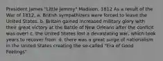 President James "Little Jemmy" Madison, 1812 As a result of the War of 1812, a. British sympathizers were forced to leave the United States. b. Britain gained increased military glory with their great victory at the Battle of New Orleans after the conflcit was over! c. the United States lost a devastating war, which took years to recover from. d. there was a great surge of nationalism in the United States creating the so-called "Era of Good Feelings".