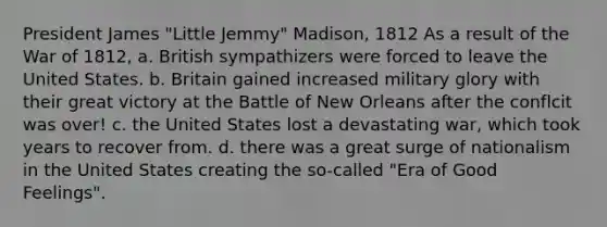 President James "Little Jemmy" Madison, 1812 As a result of the War of 1812, a. British sympathizers were forced to leave the United States. b. Britain gained increased military glory with their great victory at the Battle of New Orleans after the conflcit was over! c. the United States lost a devastating war, which took years to recover from. d. there was a great surge of nationalism in the United States creating the so-called "Era of Good Feelings".