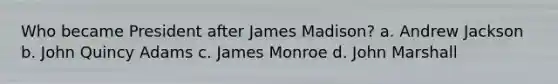 Who became President after James Madison? a. Andrew Jackson b. John Quincy Adams c. James Monroe d. John Marshall