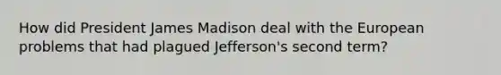 How did President James Madison deal with the European problems that had plagued Jefferson's second term?