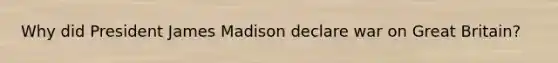 Why did President James Madison declare war on Great Britain?