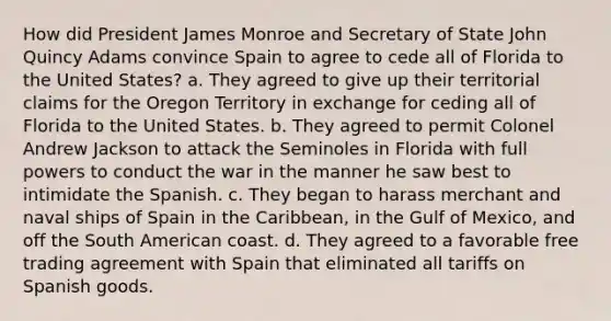 How did President James Monroe and Secretary of State John Quincy Adams convince Spain to agree to cede all of Florida to the United States? a. They agreed to give up their territorial claims for the Oregon Territory in exchange for ceding all of Florida to the United States. b. They agreed to permit Colonel Andrew Jackson to attack the Seminoles in Florida with full powers to conduct the war in the manner he saw best to intimidate the Spanish. c. They began to harass merchant and naval ships of Spain in the Caribbean, in the Gulf of Mexico, and off the South American coast. d. They agreed to a favorable free trading agreement with Spain that eliminated all tariffs on Spanish goods.