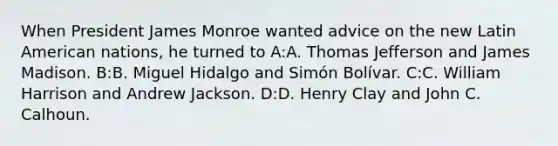 When President James Monroe wanted advice on the new Latin American nations, he turned to A:A. Thomas Jefferson and James Madison. B:B. Miguel Hidalgo and Simón Bolívar. C:C. William Harrison and Andrew Jackson. D:D. Henry Clay and John C. Calhoun.