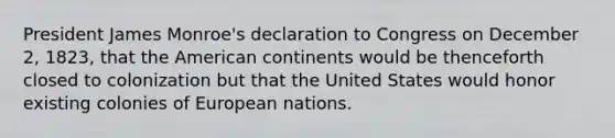 President James Monroe's declaration to Congress on December 2, 1823, that the American continents would be thenceforth closed to colonization but that the United States would honor existing colonies of European nations.