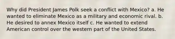 Why did President James Polk seek a conflict with Mexico? a. He wanted to eliminate Mexico as a military and economic rival. b. He desired to annex Mexico itself c. He wanted to extend American control over the western part of the United States.