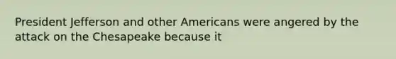 President Jefferson and other Americans were angered by the attack on the Chesapeake because it