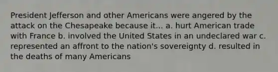 President Jefferson and other Americans were angered by the attack on the Chesapeake because it... a. hurt American trade with France b. involved the United States in an undeclared war c. represented an affront to the nation's sovereignty d. resulted in the deaths of many Americans