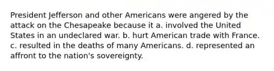 President Jefferson and other Americans were angered by the attack on the Chesapeake because it a. involved the United States in an undeclared war. b. hurt American trade with France. c. resulted in the deaths of many Americans. d. represented an affront to the nation's sovereignty.