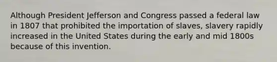 Although President Jefferson and Congress passed a federal law in 1807 that prohibited the importation of slaves, slavery rapidly increased in the United States during the early and mid 1800s because of this invention.