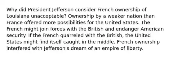 Why did President Jefferson consider French ownership of Louisiana unacceptable? Ownership by a weaker nation than France offered more possibilities for the United States. The French might join forces with the British and endanger American security. If the French quarreled with the British, the United States might find itself caught in the middle. French ownership interfered with Jefferson's dream of an empire of liberty.