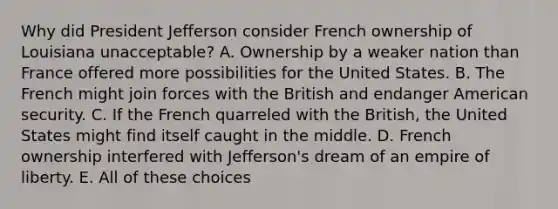 Why did President Jefferson consider French ownership of Louisiana unacceptable? A. Ownership by a weaker nation than France offered more possibilities for the United States. B. The French might join forces with the British and endanger American security. C. If the French quarreled with the British, the United States might find itself caught in the middle. D. French ownership interfered with Jefferson's dream of an empire of liberty. E. All of these choices