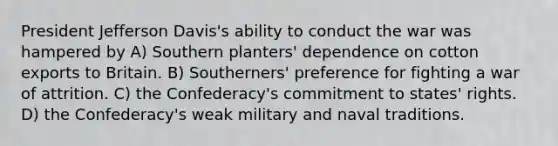 President Jefferson Davis's ability to conduct the war was hampered by A) Southern planters' dependence on cotton exports to Britain. B) Southerners' preference for fighting a war of attrition. C) the Confederacy's commitment to states' rights. D) the Confederacy's weak military and naval traditions.