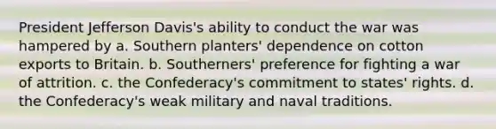 President Jefferson Davis's ability to conduct the war was hampered by a. Southern planters' dependence on cotton exports to Britain. b. Southerners' preference for fighting a war of attrition. c. the Confederacy's commitment to states' rights. d. the Confederacy's weak military and naval traditions.