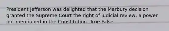 President Jefferson was delighted that the Marbury decision granted the Supreme Court the right of judicial review, a power not mentioned in the Constitution. True False