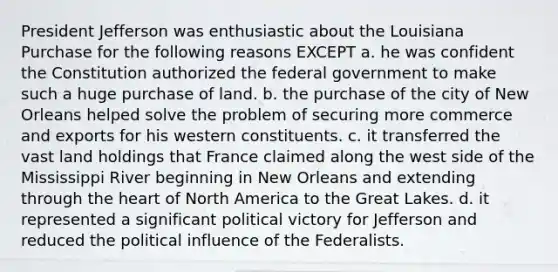 President Jefferson was enthusiastic about the Louisiana Purchase for the following reasons EXCEPT a. he was confident the Constitution authorized the federal government to make such a huge purchase of land. b. the purchase of the city of New Orleans helped solve the problem of securing more commerce and exports for his western constituents. c. it transferred the vast land holdings that France claimed along the west side of the Mississippi River beginning in New Orleans and extending through the heart of North America to the Great Lakes. d. it represented a significant political victory for Jefferson and reduced the political influence of the Federalists.