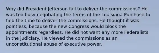 Why did President Jefferson fail to deliver the commissions? He was too busy negotiating the terms of the Louisiana Purchase to find the time to deliver the commissions. He thought it was pointless, because the new Congress would block the appointments regardless. He did not want any more Federalists in the judiciary. He viewed the commissions as an unconstitutional abuse of executive power.