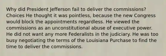 Why did President Jefferson fail to deliver the commissions? Choices He thought it was pointless, because the new Congress would block the appointments regardless. He viewed the commissions as an unconstitutional abuse of executive power. He did not want any more Federalists in the judiciary. He was too busy negotiating the terms of the Louisiana Purchase to find the time to deliver the commissions.