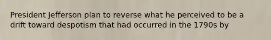 President Jefferson plan to reverse what he perceived to be a drift toward despotism that had occurred in the 1790s by