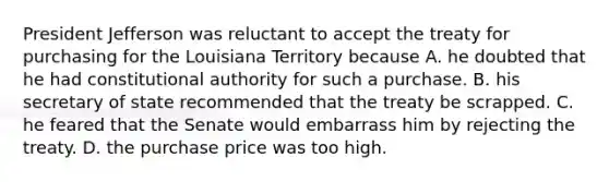 President Jefferson was reluctant to accept the treaty for purchasing for the Louisiana Territory because A. he doubted that he had constitutional authority for such a purchase. B. his secretary of state recommended that the treaty be scrapped. C. he feared that the Senate would embarrass him by rejecting the treaty. D. the purchase price was too high.